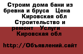 Строим дома бани из бревна и бруса › Цена ­ 250 - Кировская обл. Строительство и ремонт » Услуги   . Кировская обл.